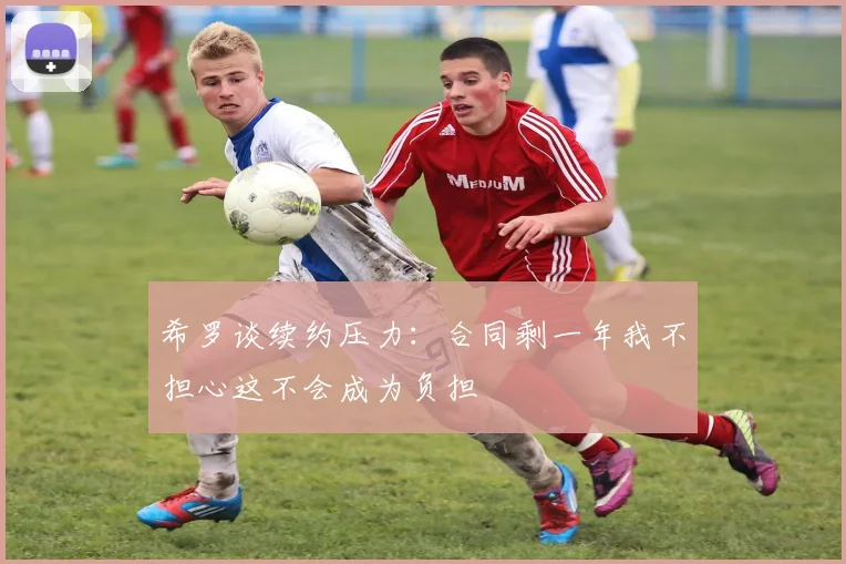 希罗谈续约压力：合同剩一年我不担心这不会成为负担